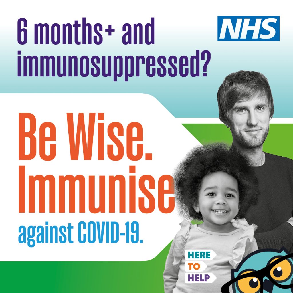 An image of 2 people, medicine and text that says "6 months+ and NHS immunosuppressed? Be Wise. Immunise against COVID-19. HERE to HELP"