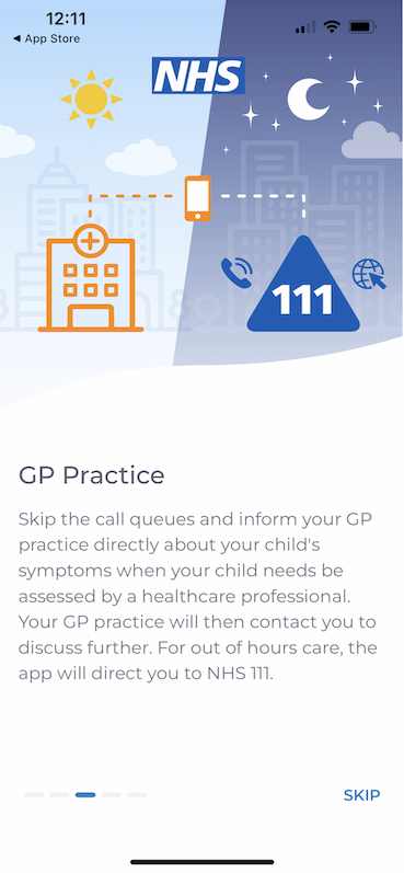 GP Practice
Skip the call queues and inform your CP practice directly about your child's symptoms when your child needs be assessed by a healthcare professional.
Your GP practice will then contact you to discuss further. For out of hours care, the app will direct you to NHS 111.
