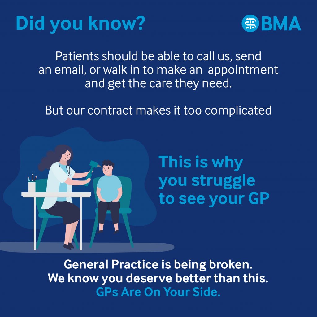 Did you know?
Patients should be able to call us, send an email, or walk in to make an appointment and get the care they need.
But our contract makes it too complicated
BMA
This is why you struggle to see your GP
General Practice is being broken.
We know you deserve better than