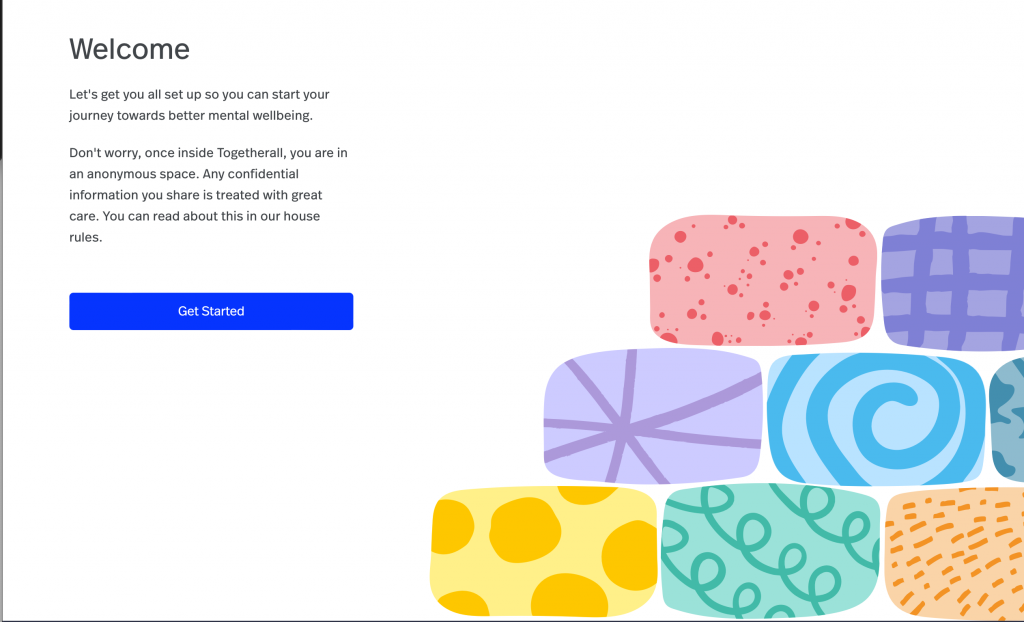 Welcome
Let's get you all set up so you can start your
journey towards better mental wellbeing.
Don't worry, once inside Togetherall, you are in
an anonymous space. Any confidential
information you share is treated with great
care. You can read about this in our house
rules.